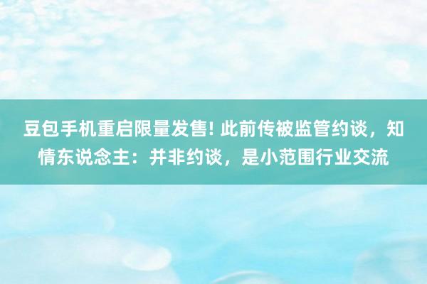 豆包手机重启限量发售! 此前传被监管约谈，知情东说念主：并非约谈，是小范围行业交流